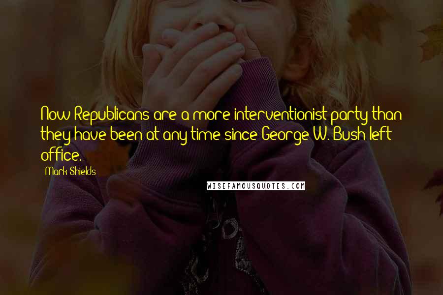 Mark Shields Quotes: Now Republicans are a more interventionist party than they have been at any time since George W. Bush left office.