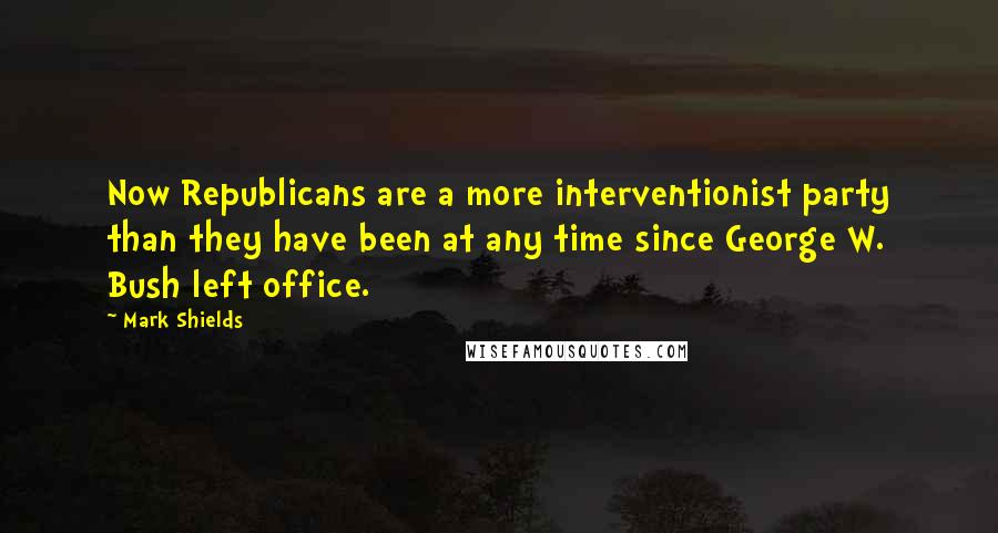 Mark Shields Quotes: Now Republicans are a more interventionist party than they have been at any time since George W. Bush left office.