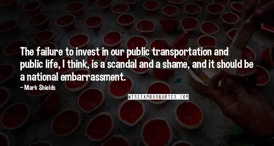 Mark Shields Quotes: The failure to invest in our public transportation and public life, I think, is a scandal and a shame, and it should be a national embarrassment.