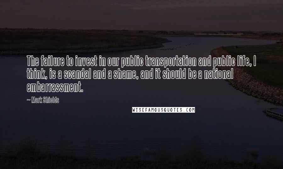 Mark Shields Quotes: The failure to invest in our public transportation and public life, I think, is a scandal and a shame, and it should be a national embarrassment.