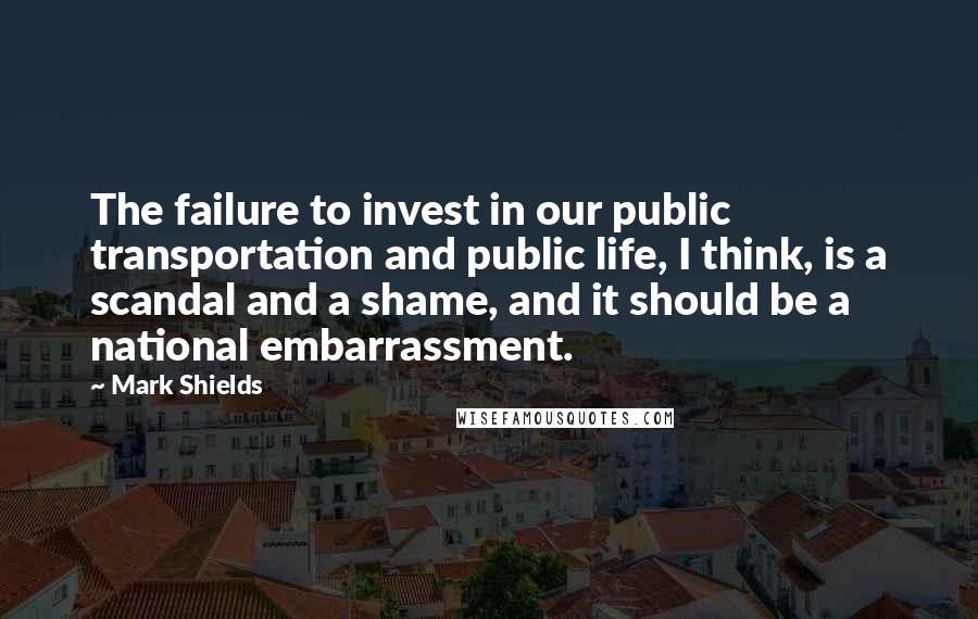 Mark Shields Quotes: The failure to invest in our public transportation and public life, I think, is a scandal and a shame, and it should be a national embarrassment.