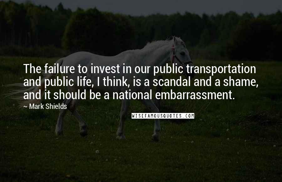 Mark Shields Quotes: The failure to invest in our public transportation and public life, I think, is a scandal and a shame, and it should be a national embarrassment.