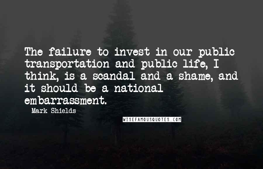 Mark Shields Quotes: The failure to invest in our public transportation and public life, I think, is a scandal and a shame, and it should be a national embarrassment.