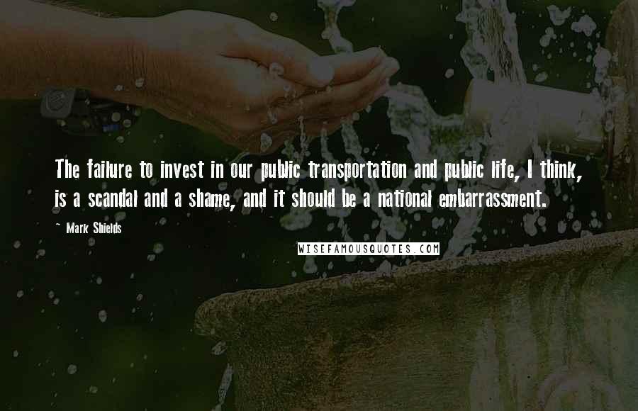 Mark Shields Quotes: The failure to invest in our public transportation and public life, I think, is a scandal and a shame, and it should be a national embarrassment.