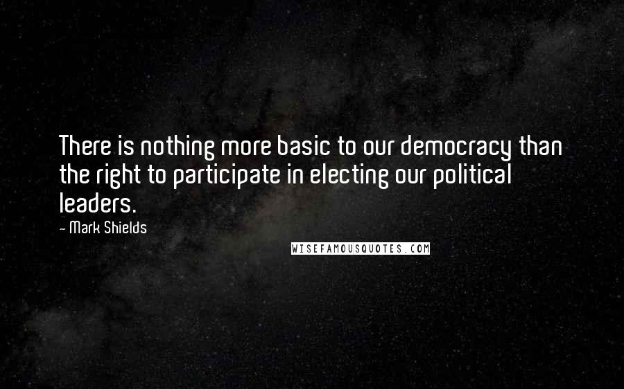 Mark Shields Quotes: There is nothing more basic to our democracy than the right to participate in electing our political leaders.