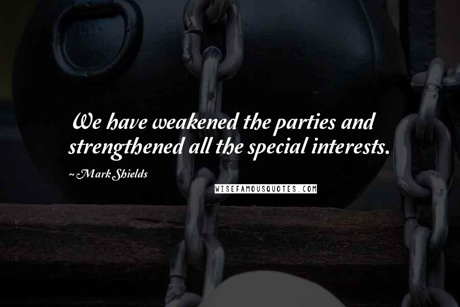 Mark Shields Quotes: We have weakened the parties and strengthened all the special interests.