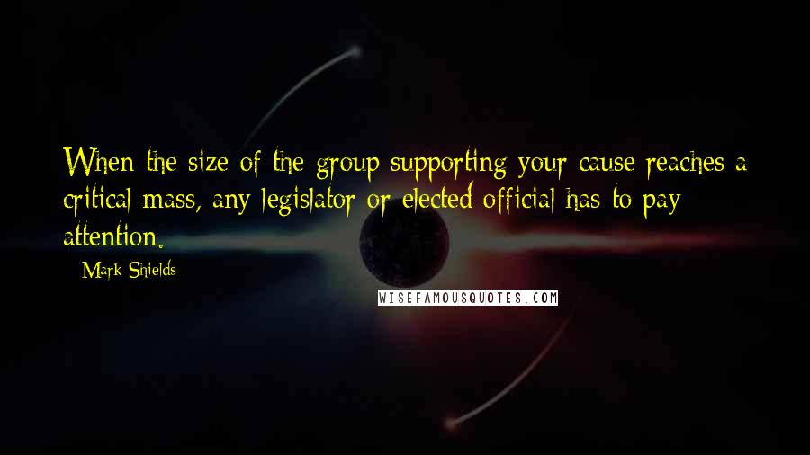 Mark Shields Quotes: When the size of the group supporting your cause reaches a critical mass, any legislator or elected official has to pay attention.