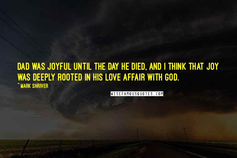 Mark Shriver Quotes: Dad was joyful until the day he died, and I think that joy was deeply rooted in his love affair with God.