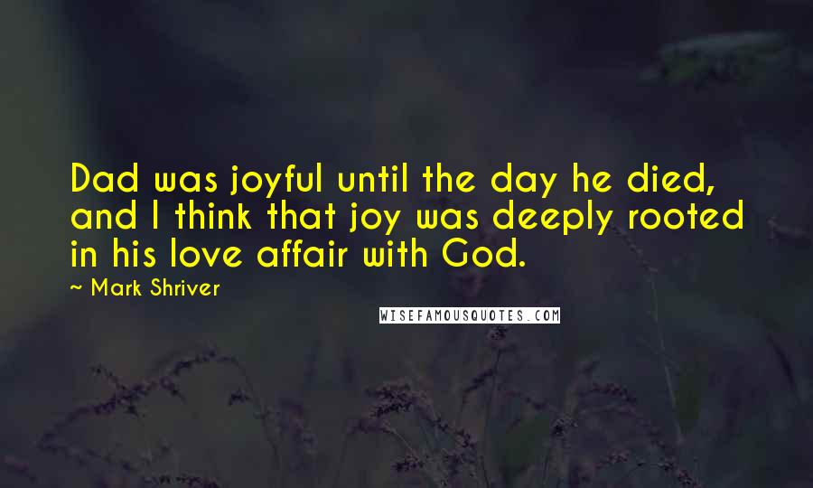 Mark Shriver Quotes: Dad was joyful until the day he died, and I think that joy was deeply rooted in his love affair with God.