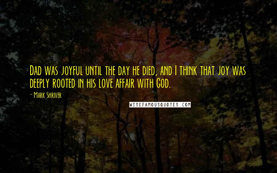 Mark Shriver Quotes: Dad was joyful until the day he died, and I think that joy was deeply rooted in his love affair with God.