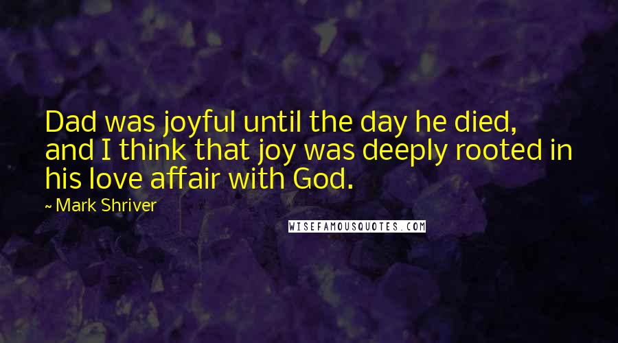Mark Shriver Quotes: Dad was joyful until the day he died, and I think that joy was deeply rooted in his love affair with God.