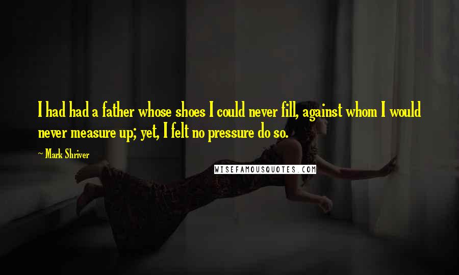 Mark Shriver Quotes: I had had a father whose shoes I could never fill, against whom I would never measure up; yet, I felt no pressure do so.