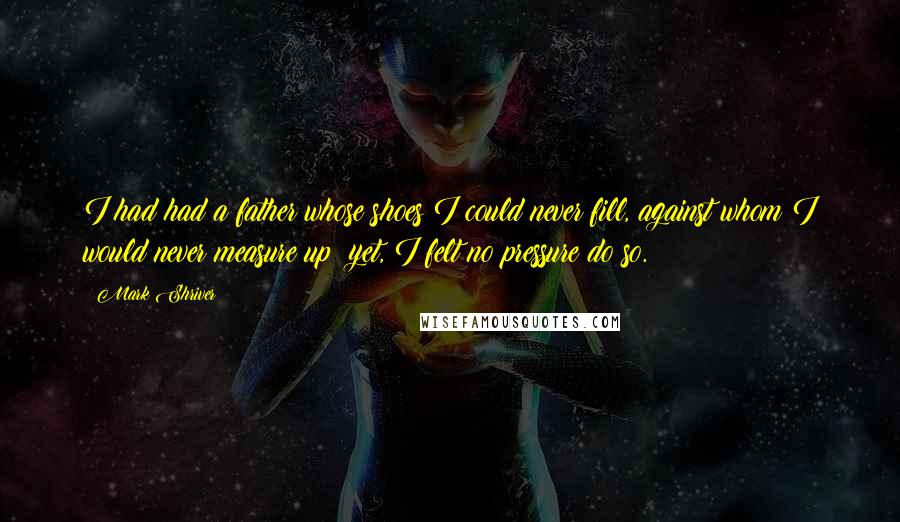 Mark Shriver Quotes: I had had a father whose shoes I could never fill, against whom I would never measure up; yet, I felt no pressure do so.