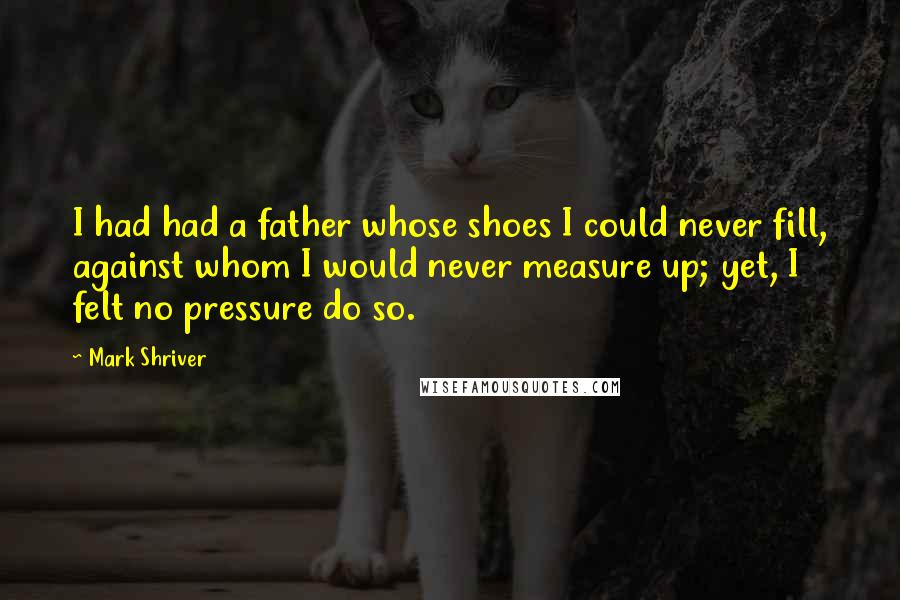 Mark Shriver Quotes: I had had a father whose shoes I could never fill, against whom I would never measure up; yet, I felt no pressure do so.