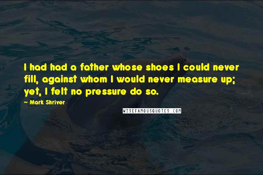 Mark Shriver Quotes: I had had a father whose shoes I could never fill, against whom I would never measure up; yet, I felt no pressure do so.