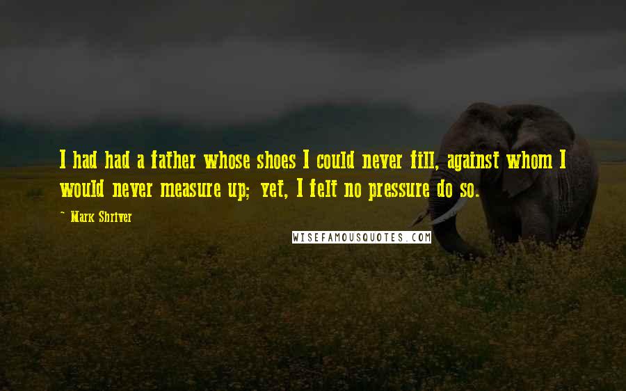 Mark Shriver Quotes: I had had a father whose shoes I could never fill, against whom I would never measure up; yet, I felt no pressure do so.