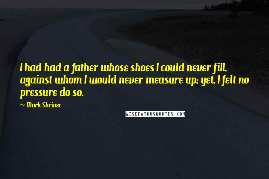 Mark Shriver Quotes: I had had a father whose shoes I could never fill, against whom I would never measure up; yet, I felt no pressure do so.