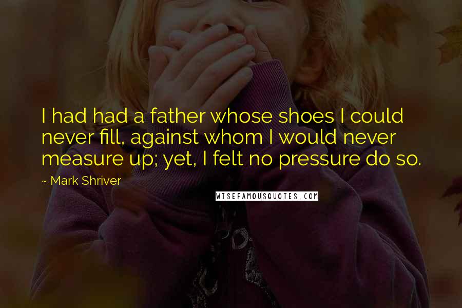 Mark Shriver Quotes: I had had a father whose shoes I could never fill, against whom I would never measure up; yet, I felt no pressure do so.