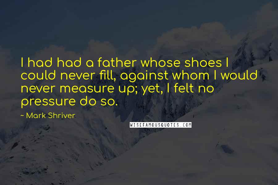 Mark Shriver Quotes: I had had a father whose shoes I could never fill, against whom I would never measure up; yet, I felt no pressure do so.