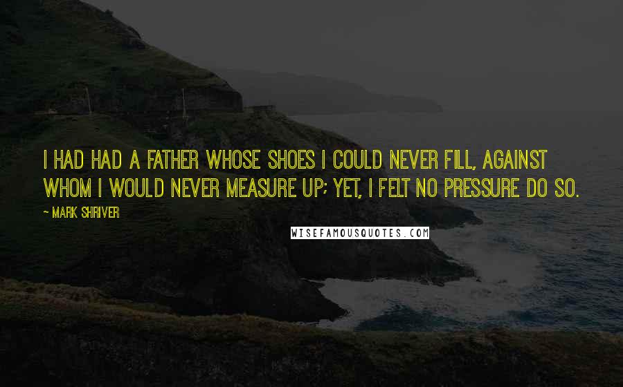 Mark Shriver Quotes: I had had a father whose shoes I could never fill, against whom I would never measure up; yet, I felt no pressure do so.