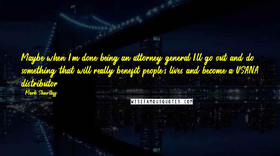 Mark Shurtleff Quotes: Maybe when I'm done being an attorney general I'll go out and do something that will really benefit people's lives and become a USANA distributor.