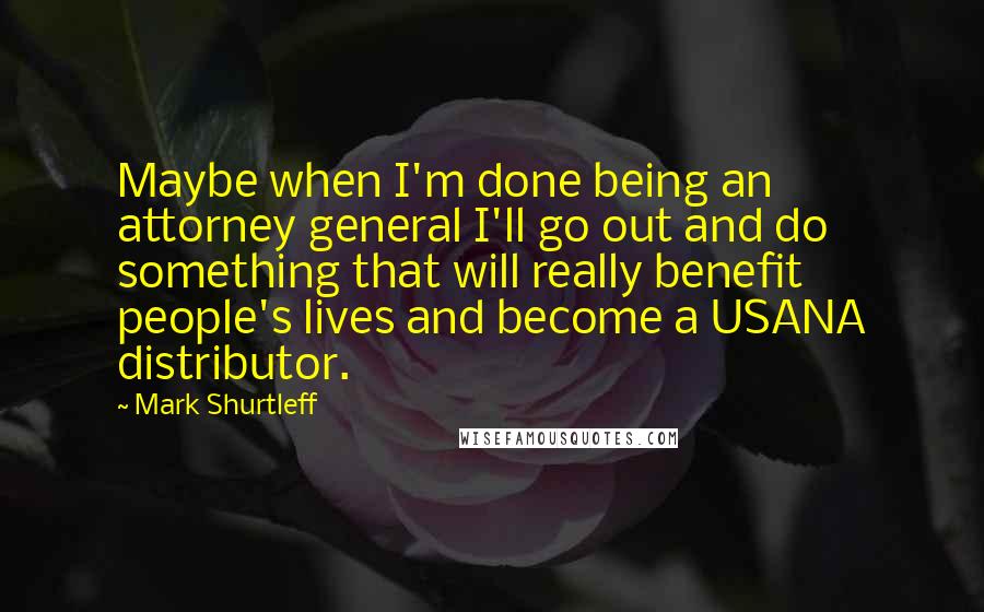 Mark Shurtleff Quotes: Maybe when I'm done being an attorney general I'll go out and do something that will really benefit people's lives and become a USANA distributor.