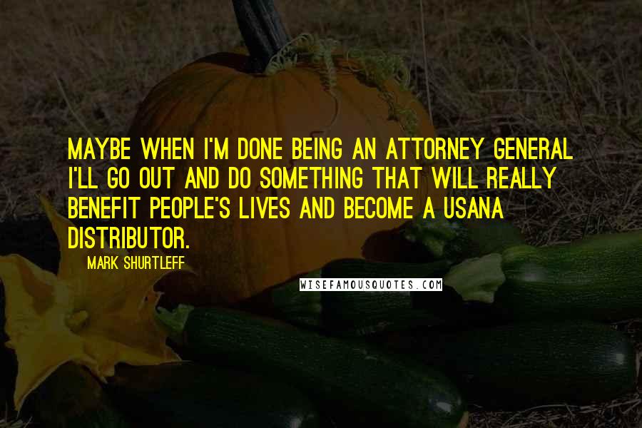 Mark Shurtleff Quotes: Maybe when I'm done being an attorney general I'll go out and do something that will really benefit people's lives and become a USANA distributor.