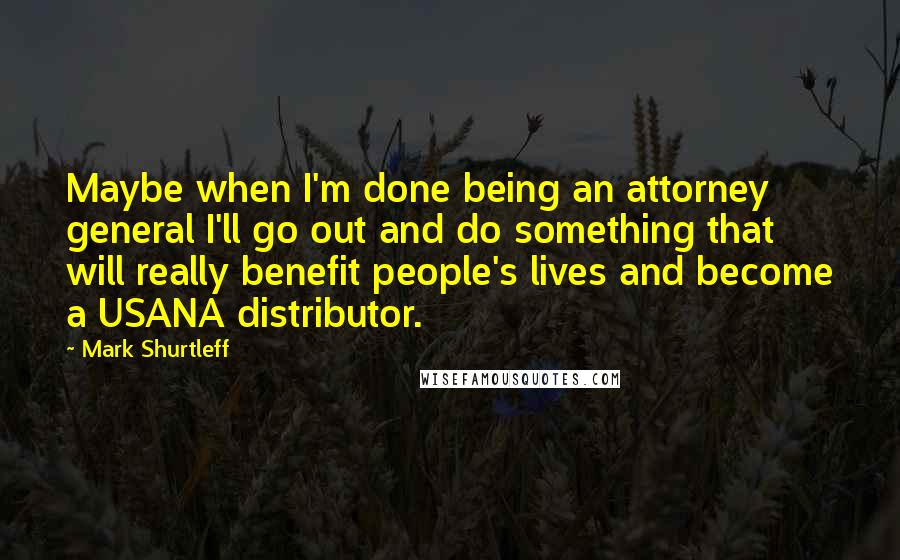 Mark Shurtleff Quotes: Maybe when I'm done being an attorney general I'll go out and do something that will really benefit people's lives and become a USANA distributor.