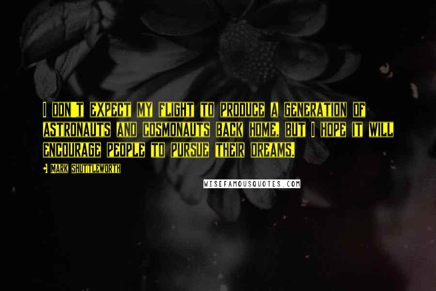 Mark Shuttleworth Quotes: I don't expect my flight to produce a generation of astronauts and cosmonauts back home, but I hope it will encourage people to pursue their dreams.