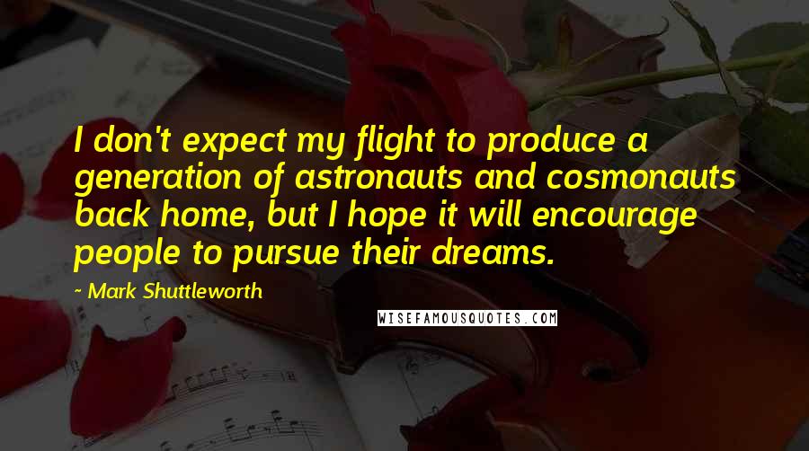 Mark Shuttleworth Quotes: I don't expect my flight to produce a generation of astronauts and cosmonauts back home, but I hope it will encourage people to pursue their dreams.