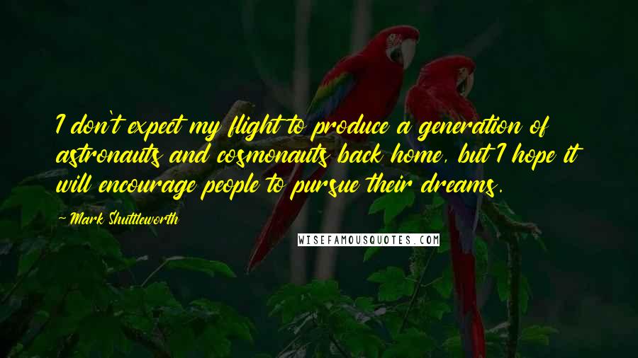 Mark Shuttleworth Quotes: I don't expect my flight to produce a generation of astronauts and cosmonauts back home, but I hope it will encourage people to pursue their dreams.