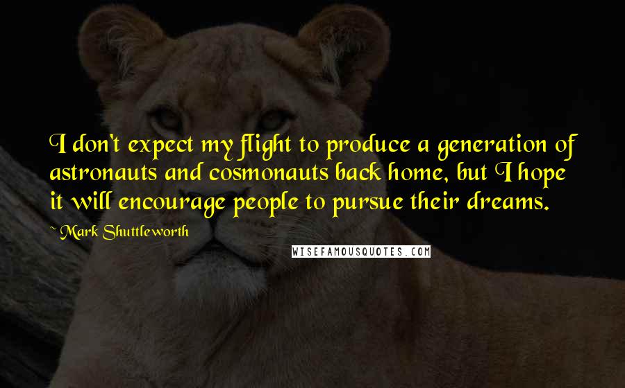 Mark Shuttleworth Quotes: I don't expect my flight to produce a generation of astronauts and cosmonauts back home, but I hope it will encourage people to pursue their dreams.