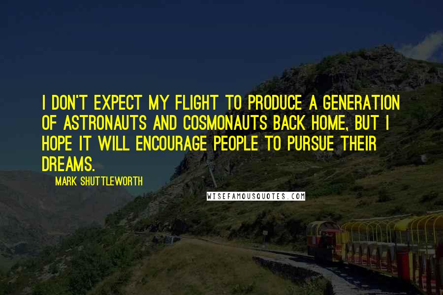 Mark Shuttleworth Quotes: I don't expect my flight to produce a generation of astronauts and cosmonauts back home, but I hope it will encourage people to pursue their dreams.