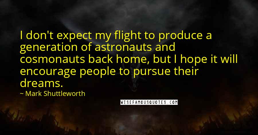 Mark Shuttleworth Quotes: I don't expect my flight to produce a generation of astronauts and cosmonauts back home, but I hope it will encourage people to pursue their dreams.