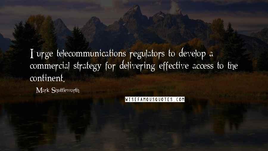 Mark Shuttleworth Quotes: I urge telecommunications regulators to develop a commercial strategy for delivering effective access to the continent.