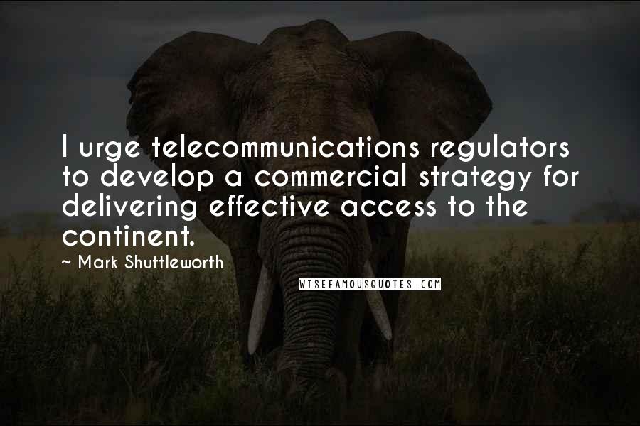 Mark Shuttleworth Quotes: I urge telecommunications regulators to develop a commercial strategy for delivering effective access to the continent.