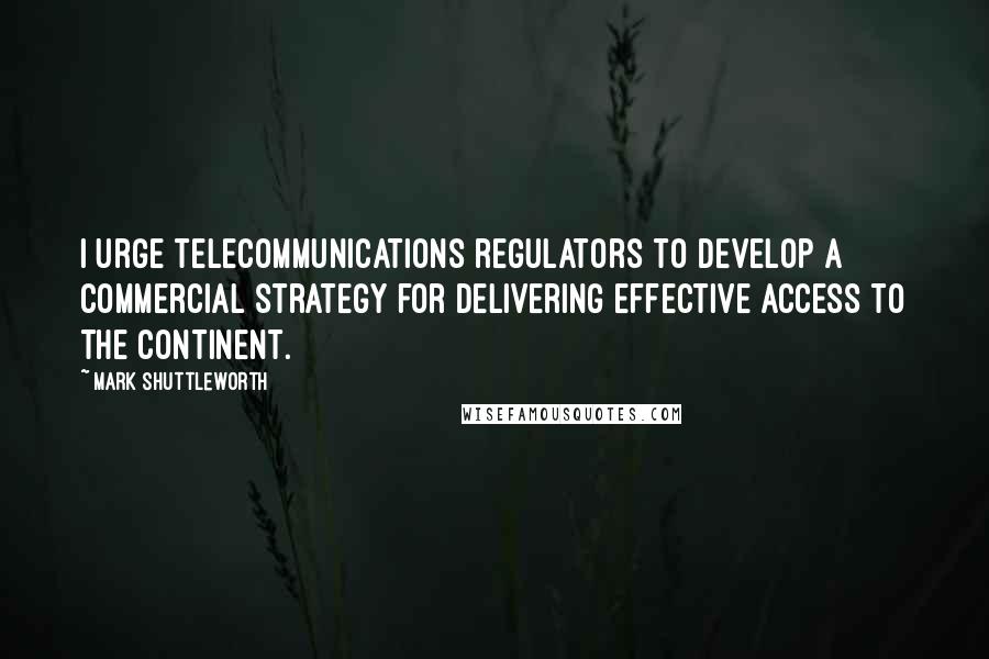 Mark Shuttleworth Quotes: I urge telecommunications regulators to develop a commercial strategy for delivering effective access to the continent.