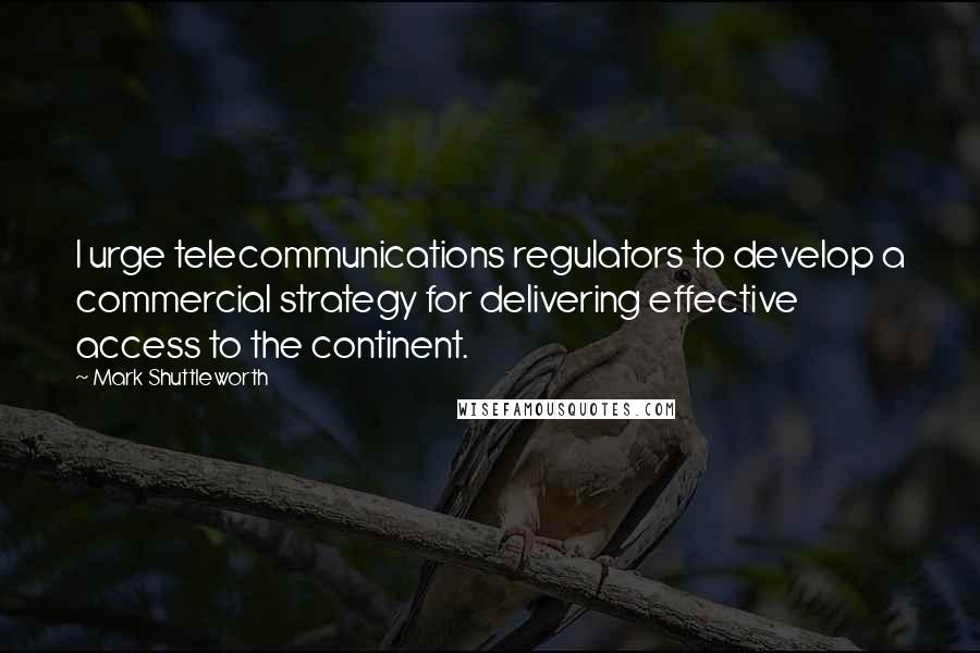 Mark Shuttleworth Quotes: I urge telecommunications regulators to develop a commercial strategy for delivering effective access to the continent.