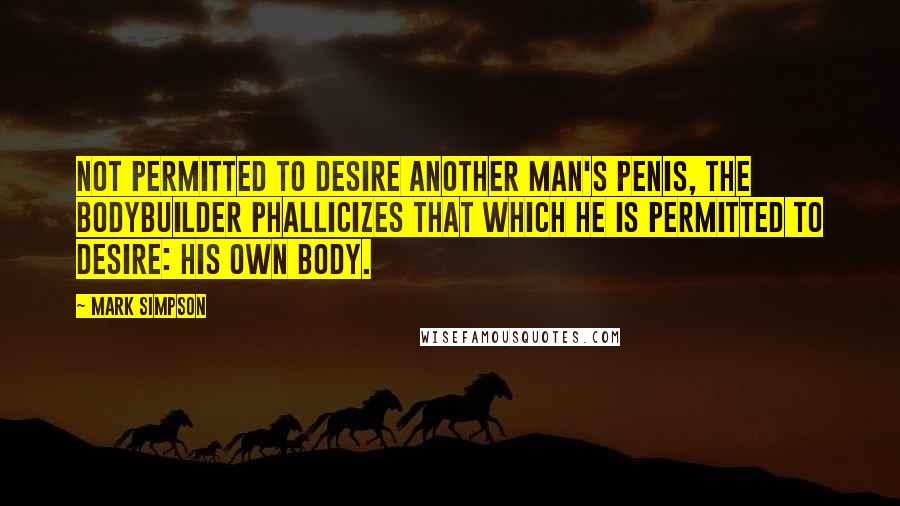 Mark Simpson Quotes: Not permitted to desire another man's penis, the bodybuilder phallicizes that which he is permitted to desire: his own body.