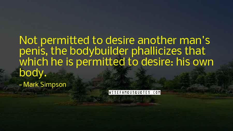 Mark Simpson Quotes: Not permitted to desire another man's penis, the bodybuilder phallicizes that which he is permitted to desire: his own body.