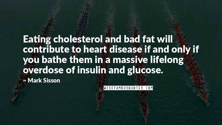 Mark Sisson Quotes: Eating cholesterol and bad fat will contribute to heart disease if and only if you bathe them in a massive lifelong overdose of insulin and glucose.