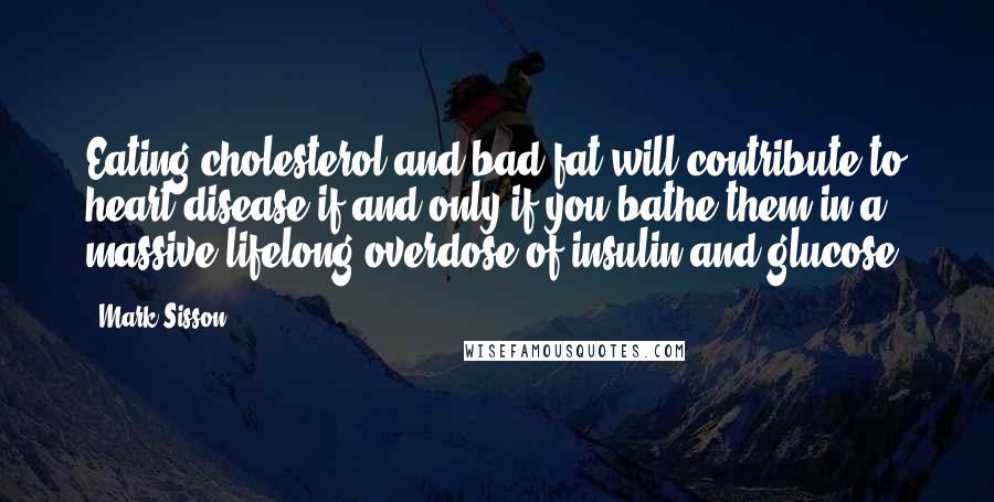 Mark Sisson Quotes: Eating cholesterol and bad fat will contribute to heart disease if and only if you bathe them in a massive lifelong overdose of insulin and glucose.