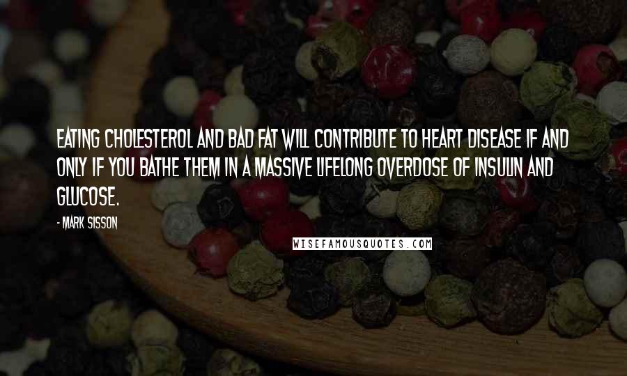 Mark Sisson Quotes: Eating cholesterol and bad fat will contribute to heart disease if and only if you bathe them in a massive lifelong overdose of insulin and glucose.