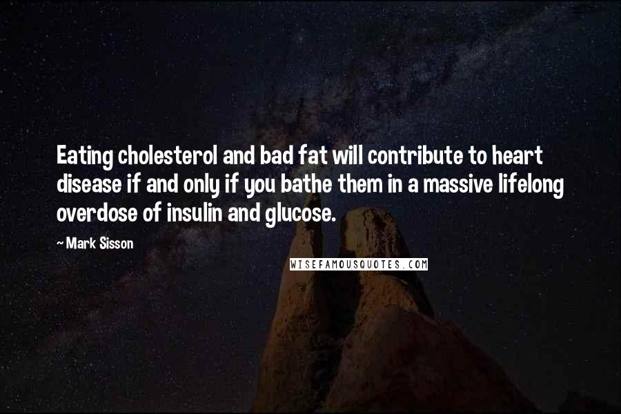 Mark Sisson Quotes: Eating cholesterol and bad fat will contribute to heart disease if and only if you bathe them in a massive lifelong overdose of insulin and glucose.