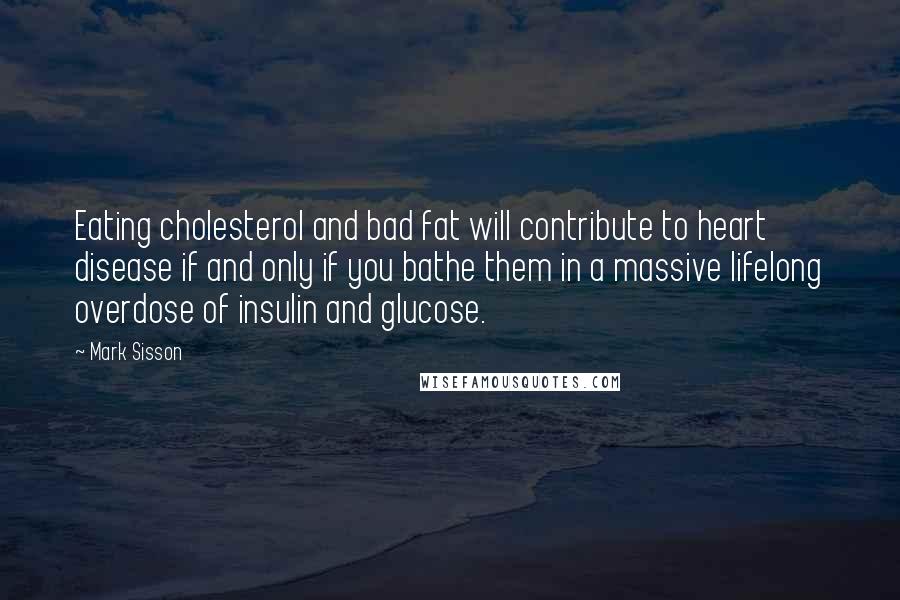 Mark Sisson Quotes: Eating cholesterol and bad fat will contribute to heart disease if and only if you bathe them in a massive lifelong overdose of insulin and glucose.