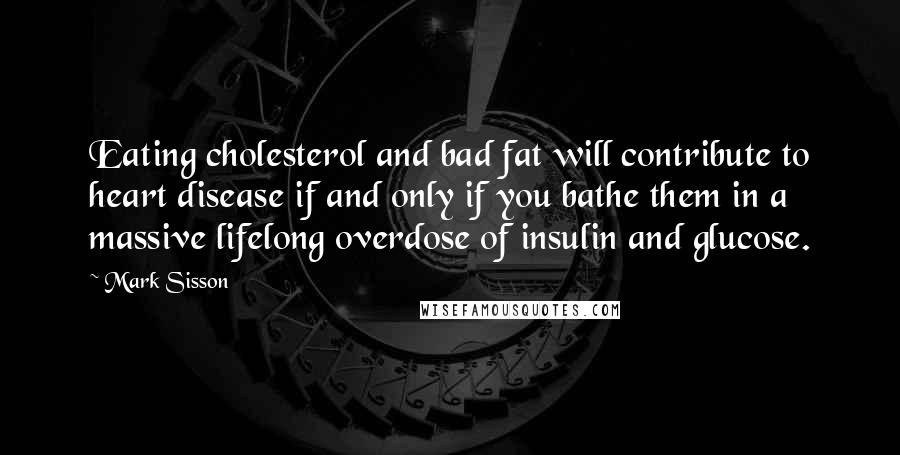 Mark Sisson Quotes: Eating cholesterol and bad fat will contribute to heart disease if and only if you bathe them in a massive lifelong overdose of insulin and glucose.