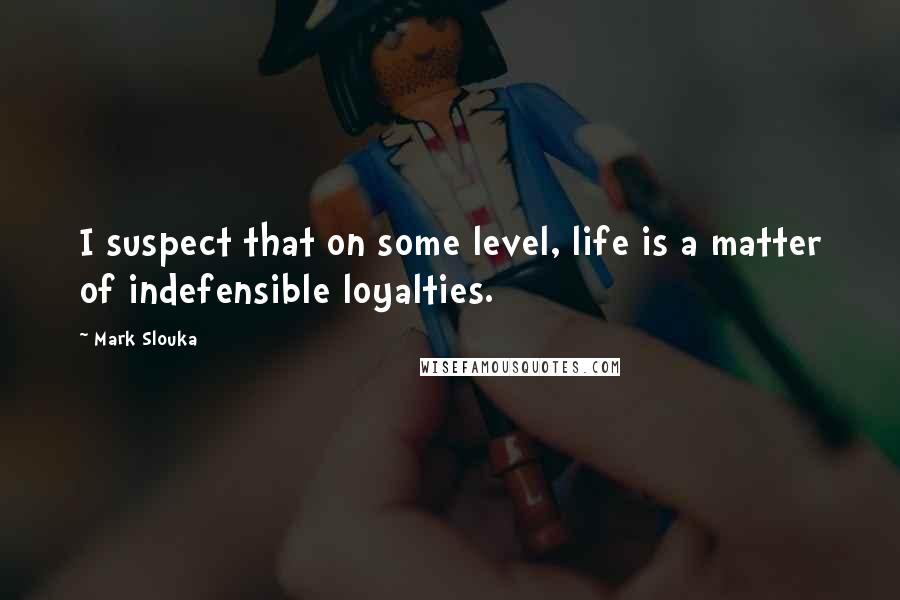 Mark Slouka Quotes: I suspect that on some level, life is a matter of indefensible loyalties.