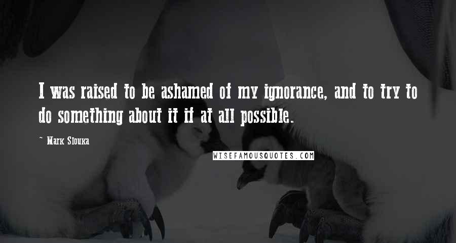 Mark Slouka Quotes: I was raised to be ashamed of my ignorance, and to try to do something about it if at all possible.