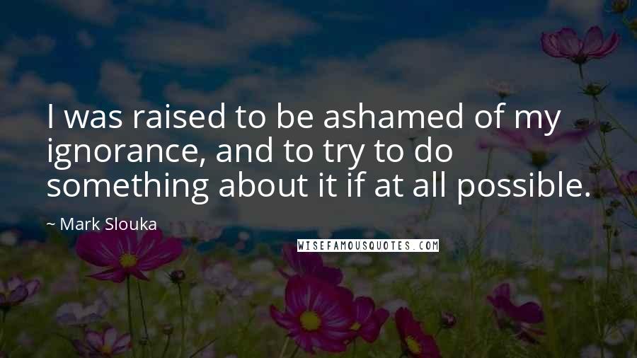 Mark Slouka Quotes: I was raised to be ashamed of my ignorance, and to try to do something about it if at all possible.