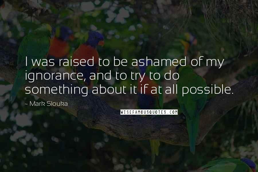 Mark Slouka Quotes: I was raised to be ashamed of my ignorance, and to try to do something about it if at all possible.